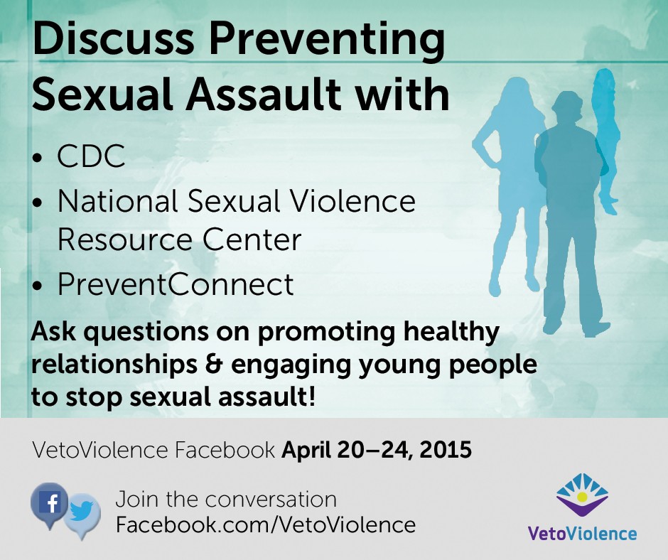discuss preventing sexual violence with CDC, National Sexual Violence Resource Center, PreventConnect. Ask questions on promoting healthy relationships and engaging young peopel to stop sexual assault.  VetoViolence Facebook April 20-24, 2015. Join the conversation. www.Facebook.com/VetoViolence  