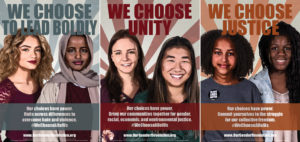 3 posters from the We Choose All of Us series. The first poster features two young female presenting individuals. One is wearing a headscarf. The text reads: We Choose to Lead Boldly. Our choices have power. Unite across differences to overcome hate and violence. The hashtag WeChooseAllofUs is included at the bottom along with the website address www.ourgenderrevolution.org. The second poster features two female presenting individuals. One is caucasian and one is asian. The text reads We Choose Unity. Our choices have power. Bring our communities together for gender, racial, economic, and environmental justice. It includes the hashtag WeChooseAllofUs and the website address www.ourgenderrevolution.org. The third and final poster features two female presenting individuals who are black. The text reads We Choose Justice. Our choices have power. Commit yourselves to the struggle for our collective freedom. It includes the hashtag WeChooseAllofUs and the website address www.ourgenderrevolution.com