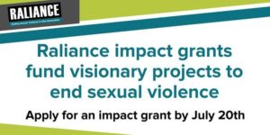 White background with teal lettering that read Raliance impact grants fund visionary projects to end sexual violence. Apply for an impact grant by July 20th." The Raliance logo is in the top left hand corner. 