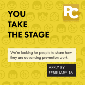 Reads: You Take the Stage. We're looking for people to share how they are advancing prevention work. Apply by February 16." Background is yellow with cartoonish people's faces printed on the background. PreventConnect logo is in top right corner. 