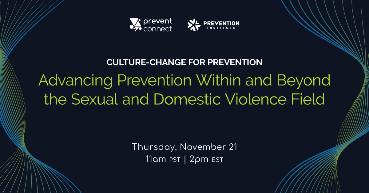 PreventConnect and Prevention Institute host the web conference "Culture-change for Prevention: Advancing Prevention Within and Beyond the Sexual and Domestic Violence Field" on Thursday November 21, 11 AM PT, 2 PM ET. Register here: https://calcasa.adobeconnect.com/culturechangeforprevention/event/registration.html