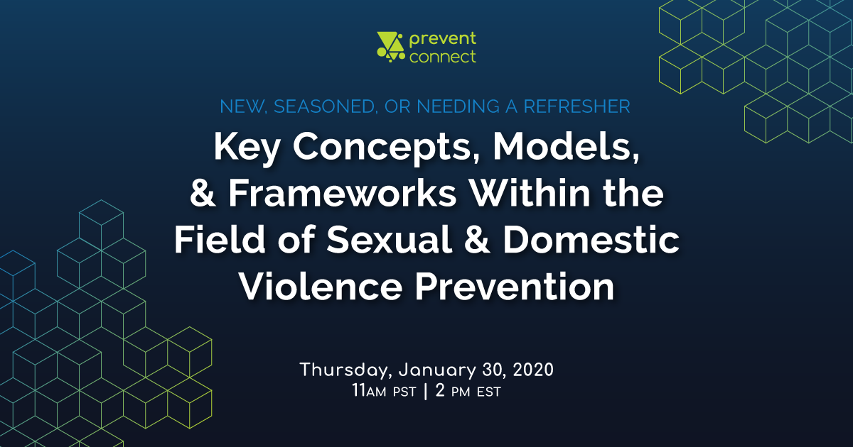 New, Seasoned, or Needing a Refresher: Key Concepts, Models, and Frameworks Within the Field of Sexual and Domestic Violence Prevention. Thursday January 30, 2020. 11 AM-12:30 PM PT/2 PM-3:30 PM ET. Register at https://calcasa.adobeconnect.com/newseasonedneedingarefresher/event/registration.html