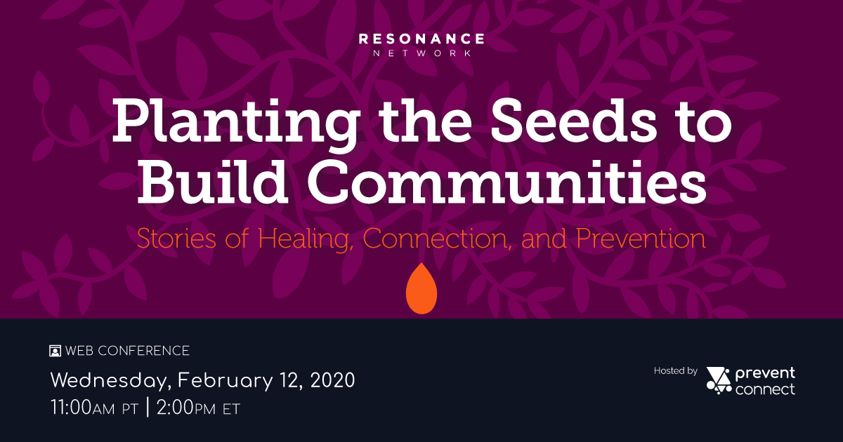 Planting the Seeds to Build Communities: Stories of healing, connection, and prevention. Resonance Network + PreventConnect. Wednesday February 12, 2020 11 AM PT/2 PM ET. Register at https://calcasa.adobeconnect.com/plantingtheseeds/event/registration.html