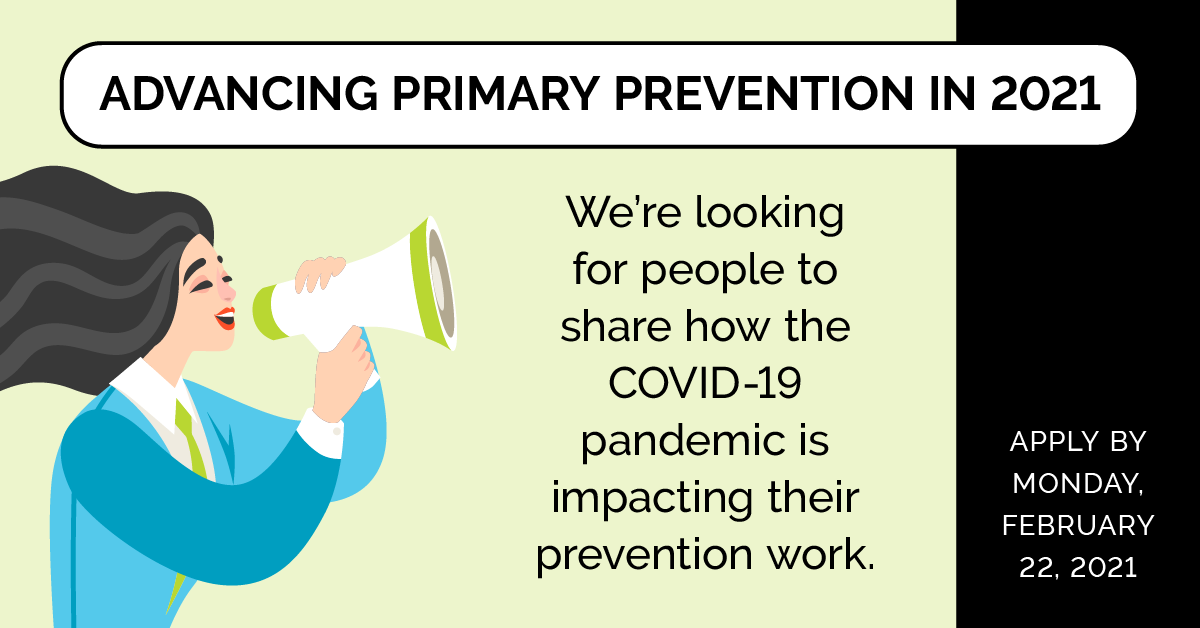 Advancing Primary Prevention in 2021. We're looking for people to share how the COVID-19 pandemic is impacting their prevention work. Apply by Monday February 22, 2021