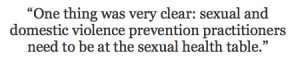 One thing was very clear: sexual and domestic violence prevention practitioners need to be at the sexual health table.  