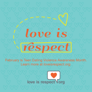 Turquoise box with orange words that read "Love is respect. February is Teen Dating Violence Awareness Month. Learn more at loveisrespect.org." There is a yellow rectangular outline around the word "respect" and a dotted yellow line connecting the word "respect" to a yellow heart above the word "is"