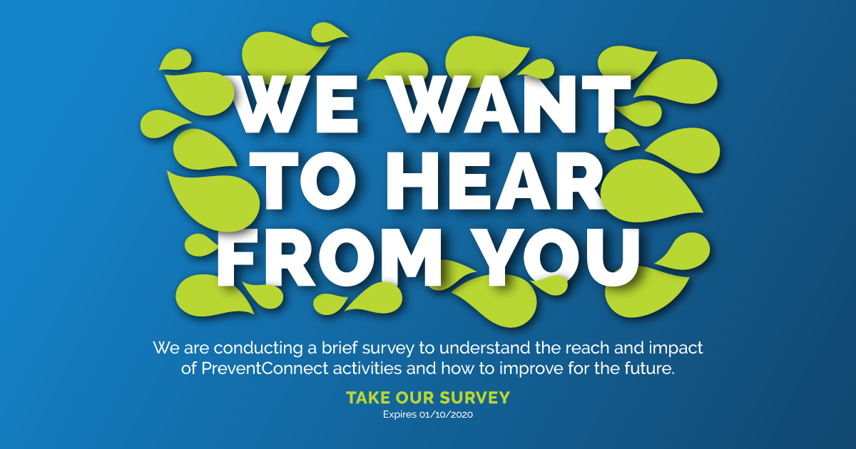 We want to hear from you. We are conducting a brief survey to understand the reach and impact of PreventConnect activities and how to improve for the future. Take our survey. Expires 1/10/2020. http://sgiz.mobi/s3/PreventConnect-Survey-2019