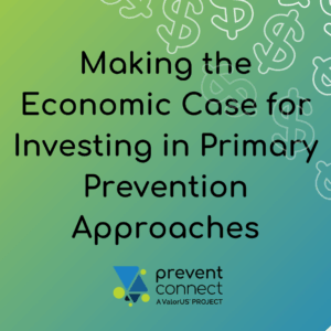Graphic with a green-to-blue gradient background and dollar sign icons in white. Black text reads: “Making the Economic Case for Investing in Primary Prevention Approaches.” The PreventConnect logo appears at the bottom with the text “prevent connect, A ValorUS® Project.”