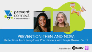 Gray background with a green splat graphic and graphic hourglasses. Photos of Tonjie Reese and Ashleigh Klein-Jimenez are in the middle of the graphic. Underneath the photos is a blue rectangle with white text that reads, "Prevention Then and Now: Reflections from Long-Time Practitioners with Tonjie Reese, Part 1." Prevent Connect logo. Black text at the bottom of the graphic reads, "Available on" next to the Spotify and Apple podcast logos.