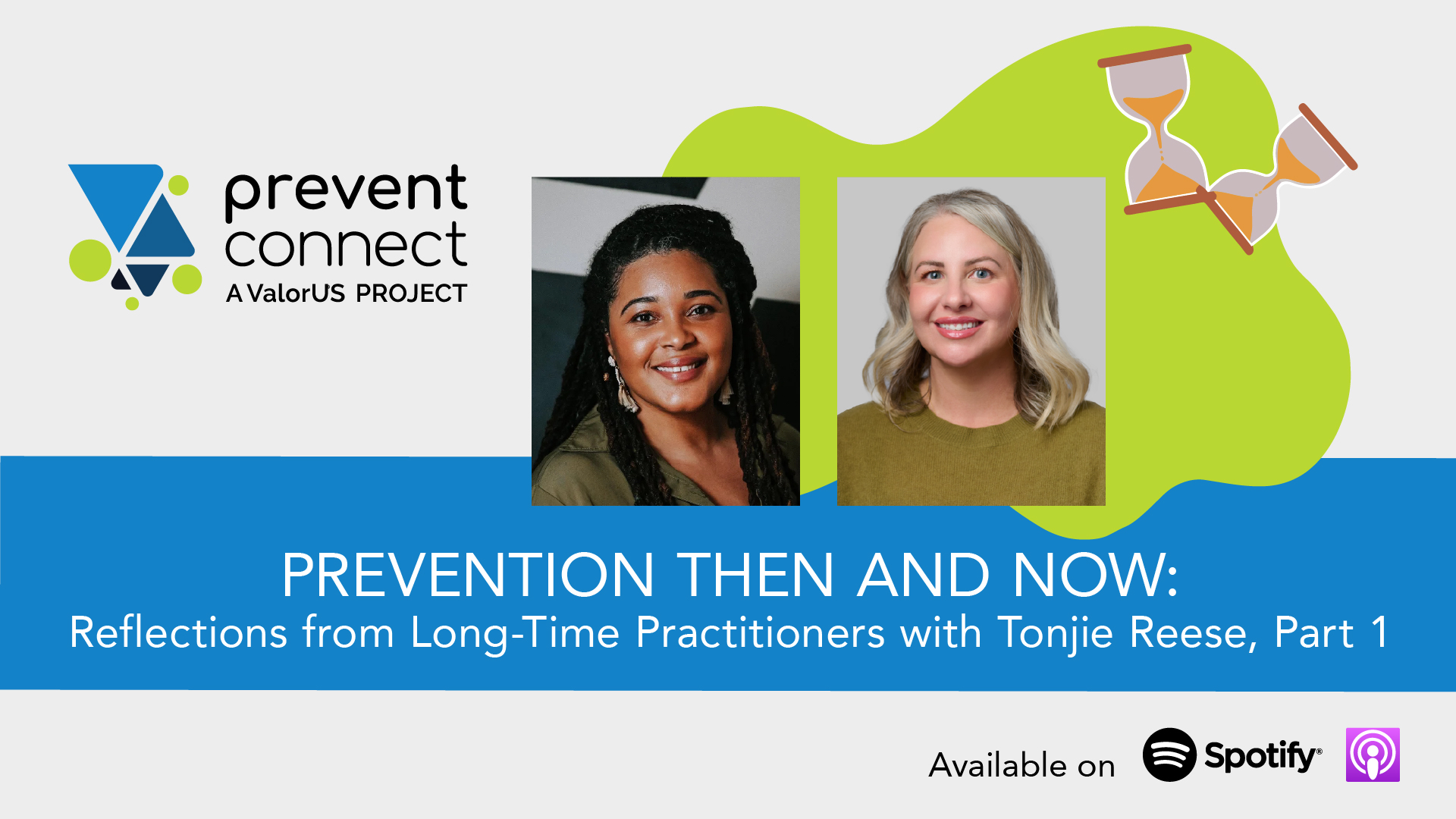Gray background with a green splat graphic and graphic hourglasses. Photos of Tonjie Reese and Ashleigh Klein-Jimenez are in the middle of the graphic. Underneath the photos is a blue rectangle with white text that reads, "Prevention Then and Now: Reflections from Long-Time Practitioners with Tonjie Reese, Part 1." Prevent Connect logo. Black text at the bottom of the graphic reads, "Available on" next to the Spotify and Apple podcast logos.