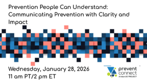 Webinar graphic with the title “Prevention People Can Understand: Communicating Prevention with Clarity and Impact.” Event date and time shown as Wednesday, January 28, 2026, at 11 am PT / 2 pm ET. A horizontal abstract mosaic design in blue, coral, black, and white runs across the center. The PreventConnect logo appears in the bottom right.